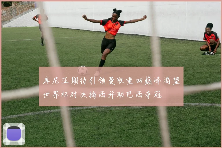 库尼亚期待引领曼联重回巅峰渴望世界杯对决梅西并助巴西夺冠
