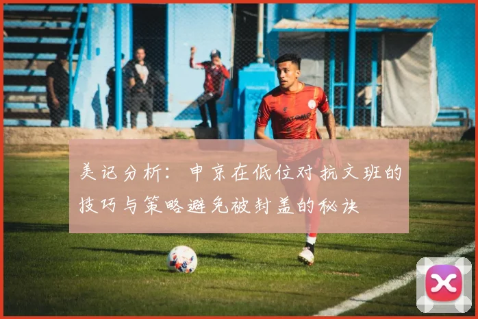 美记分析：申京在低位对抗文班的技巧与策略避免被封盖的秘诀