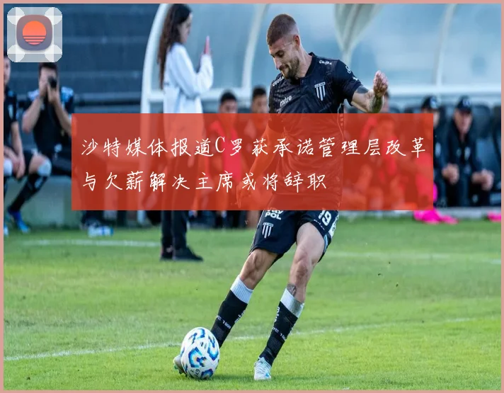 沙特媒体报道C罗获承诺管理层改革与欠薪解决主席或将辞职