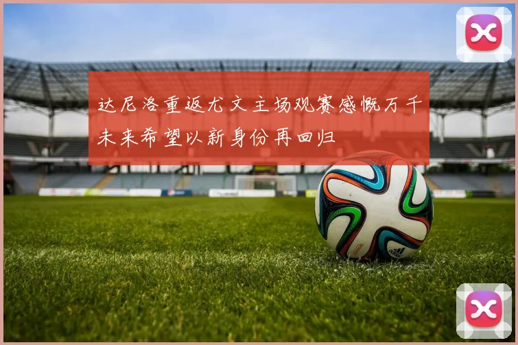 达尼洛重返尤文主场观赛感慨万千未来希望以新身份再回归