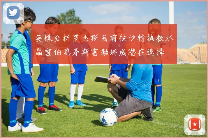 英媒分析罗杰斯或前往沙特执教水晶宫伯恩茅斯富勒姆成潜在选择