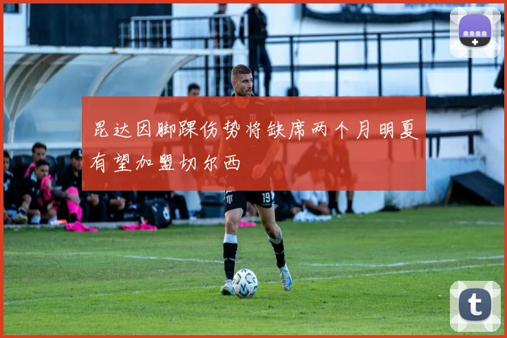 昆达因脚踝伤势将缺席两个月明夏有望加盟切尔西