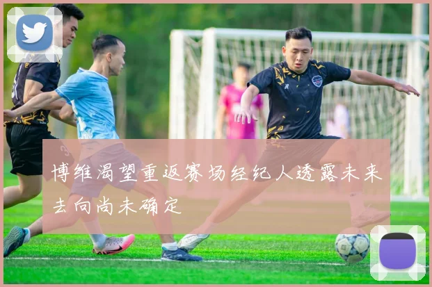 博维渴望重返赛场经纪人透露未来去向尚未确定