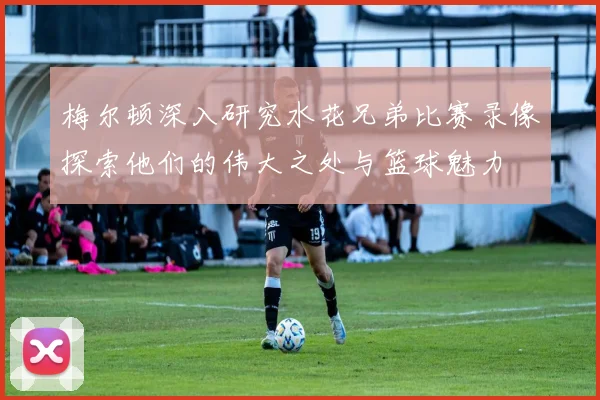 梅尔顿深入研究水花兄弟比赛录像探索他们的伟大之处与篮球魅力