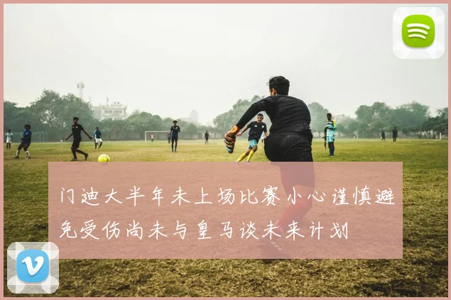 门迪大半年未上场比赛小心谨慎避免受伤尚未与皇马谈未来计划