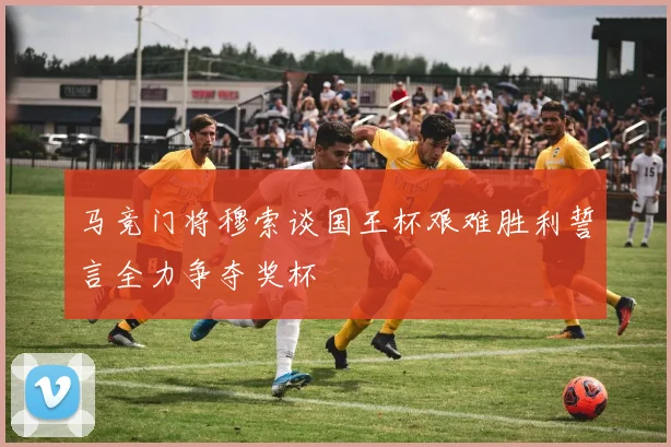 马竞门将穆索谈国王杯艰难胜利誓言全力争夺奖杯