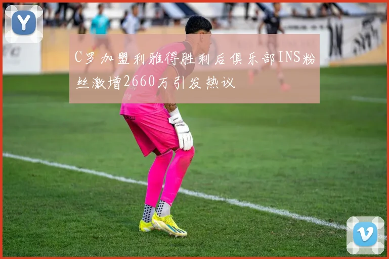 C罗加盟利雅得胜利后俱乐部INS粉丝激增2660万引发热议