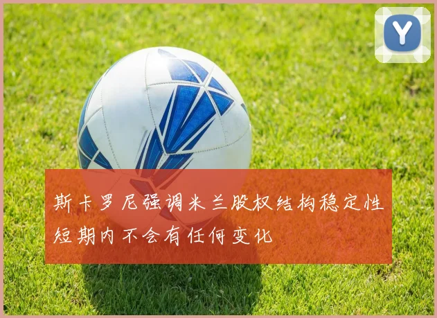 斯卡罗尼强调米兰股权结构稳定性短期内不会有任何变化