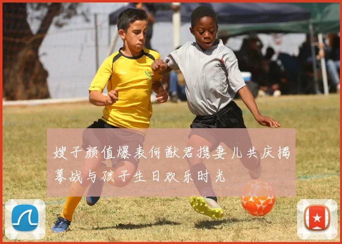嫂子颜值爆表何猷君携妻儿共庆揭幕战与孩子生日欢乐时光