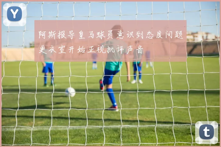 阿斯报导皇马球员意识到态度问题更衣室开始正视批评声音