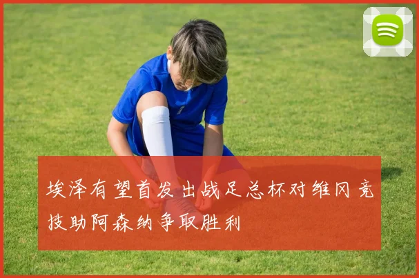 埃泽有望首发出战足总杯对维冈竞技助阿森纳争取胜利