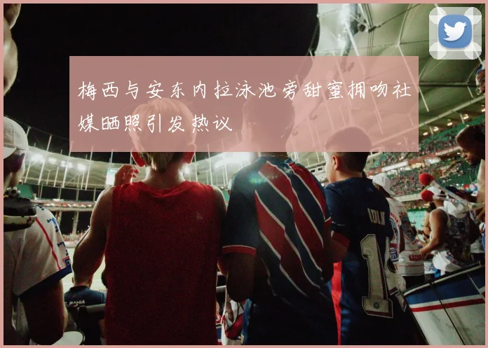 梅西与安东内拉泳池旁甜蜜拥吻社媒晒照引发热议