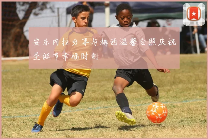 安东内拉分享与梅西温馨合照庆祝圣诞节幸福时刻