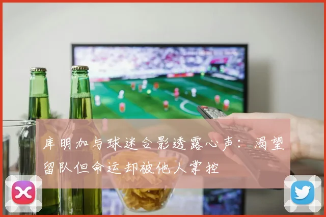 库明加与球迷合影透露心声：渴望留队但命运却被他人掌控