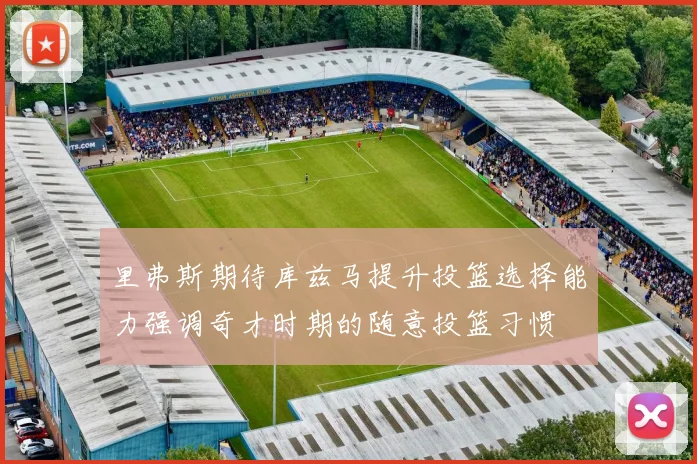 里弗斯期待库兹马提升投篮选择能力强调奇才时期的随意投篮习惯